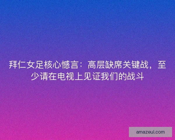 拜仁女足核心憾言：高层缺席关键战，至少请在电视上见证我们的战斗