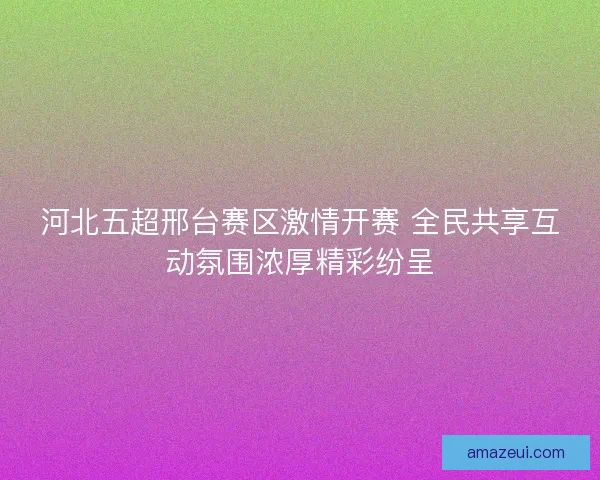 河北五超邢台赛区激情开赛 全民共享互动氛围浓厚精彩纷呈