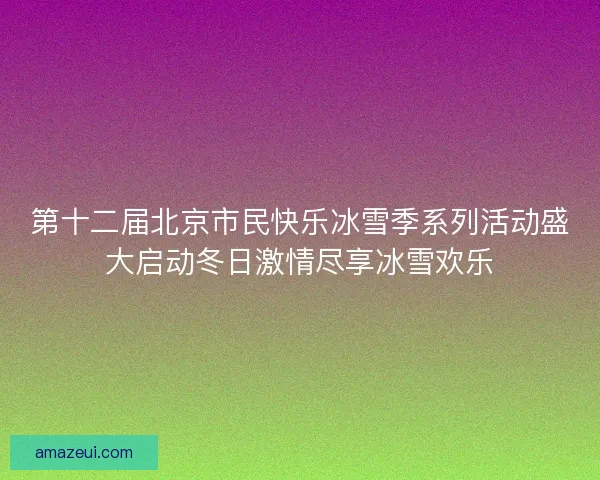 第十二届北京市民快乐冰雪季系列活动盛大启动冬日激情尽享冰雪欢乐