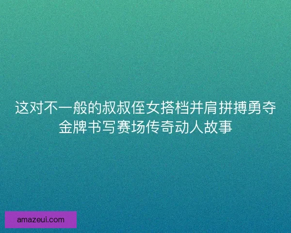 这对不一般的叔叔侄女搭档并肩拼搏勇夺金牌书写赛场传奇动人故事