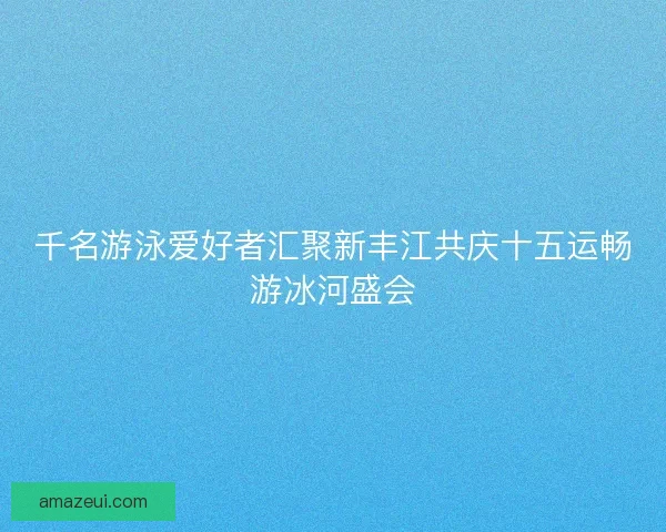 千名游泳爱好者汇聚新丰江共庆十五运畅游冰河盛会